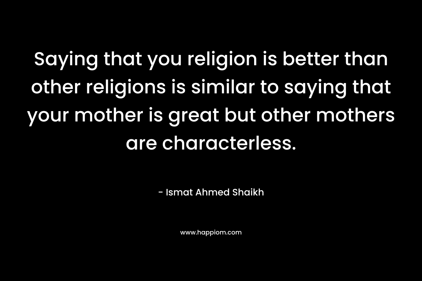 Saying that you religion is better than other religions is similar to saying that your mother is great but other mothers are characterless. – Ismat Ahmed Shaikh