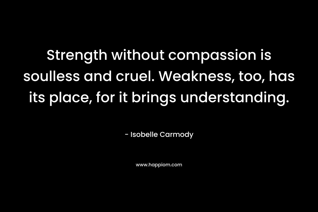 Strength without compassion is soulless and cruel. Weakness, too, has its place, for it brings understanding.