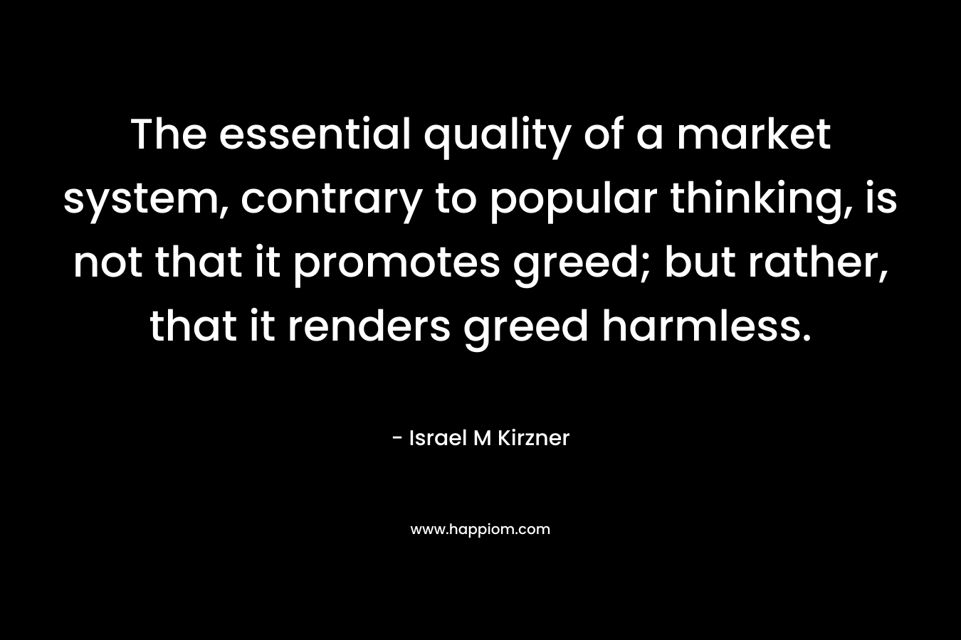 The essential quality of a market system, contrary to popular thinking, is not that it promotes greed; but rather, that it renders greed harmless.