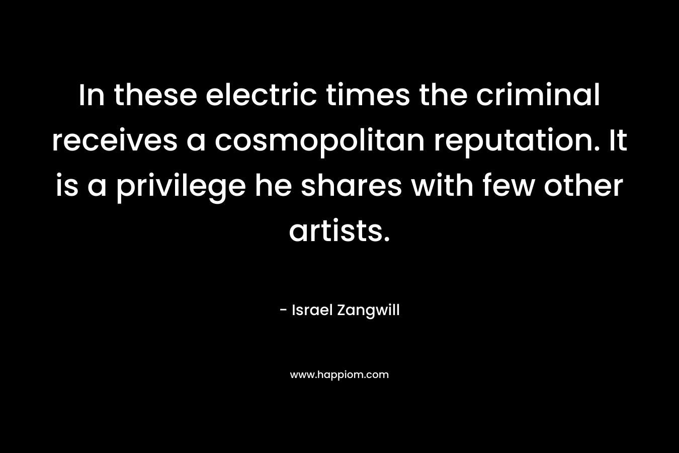 In these electric times the criminal receives a cosmopolitan reputation. It is a privilege he shares with few other artists. – Israel Zangwill