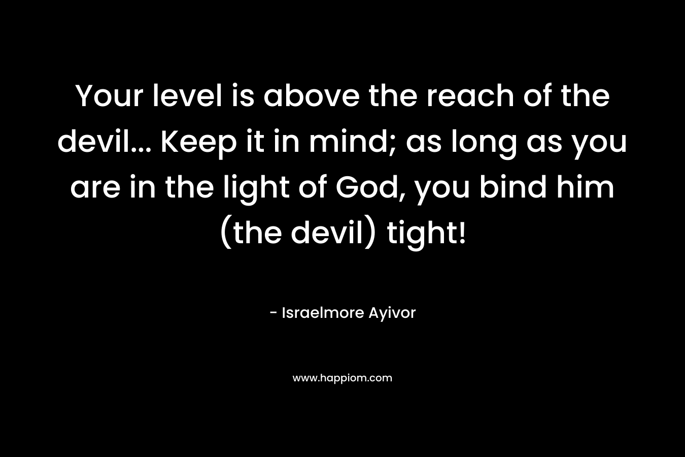 Your level is above the reach of the devil... Keep it in mind; as long as you are in the light of God, you bind him (the devil) tight!