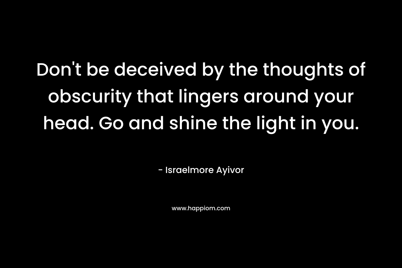 Don't be deceived by the thoughts of obscurity that lingers around your head. Go and shine the light in you.
