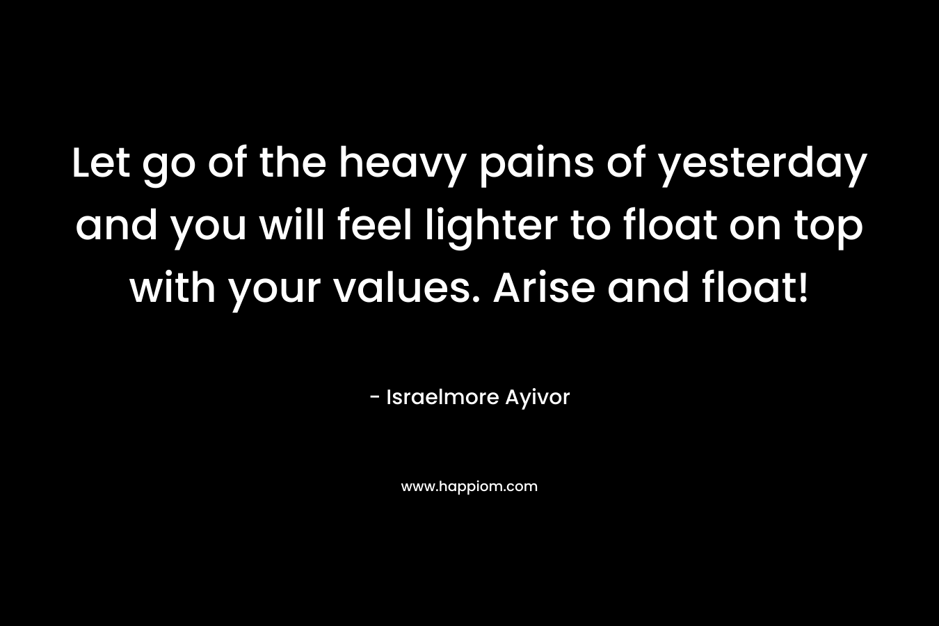 Let go of the heavy pains of yesterday and you will feel lighter to float on top with your values. Arise and float! – Israelmore Ayivor