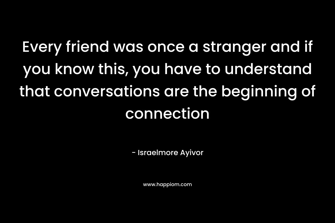 Every friend was once a stranger and if you know this, you have to understand that conversations are the beginning of connection
