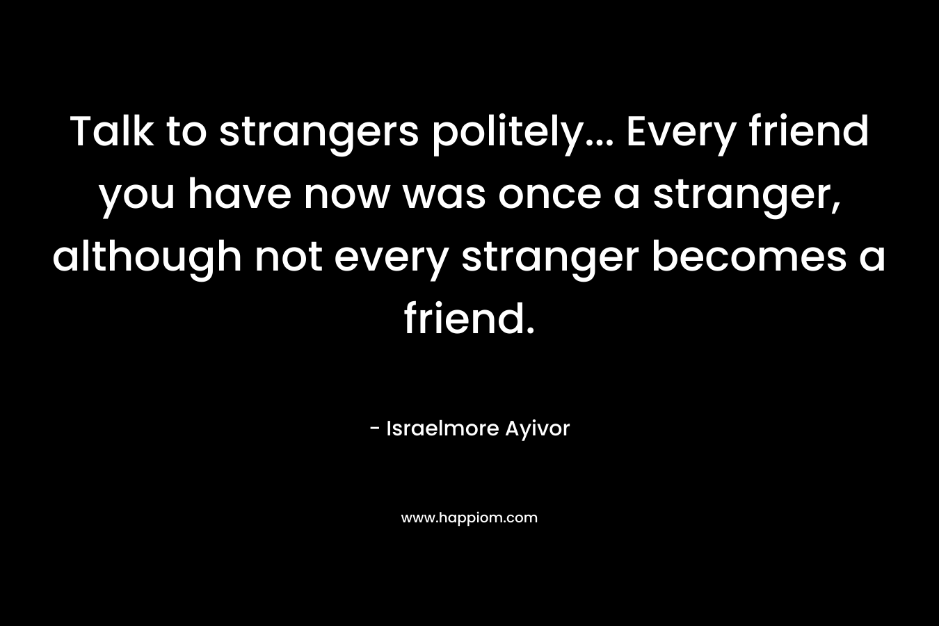 Talk to strangers politely... Every friend you have now was once a stranger, although not every stranger becomes a friend.