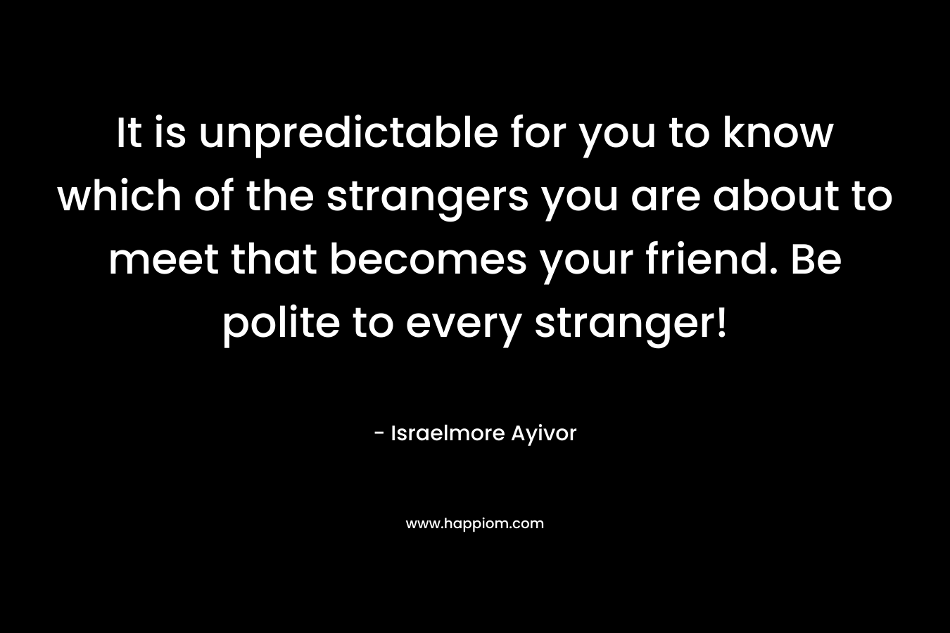 It is unpredictable for you to know which of the strangers you are about to meet that becomes your friend. Be polite to every stranger!