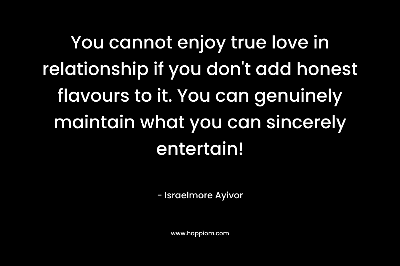 You cannot enjoy true love in relationship if you don't add honest flavours to it. You can genuinely maintain what you can sincerely entertain!