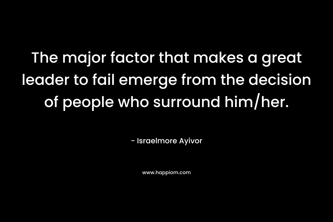 The major factor that makes a great leader to fail emerge from the decision of people who surround him/her. – Israelmore Ayivor