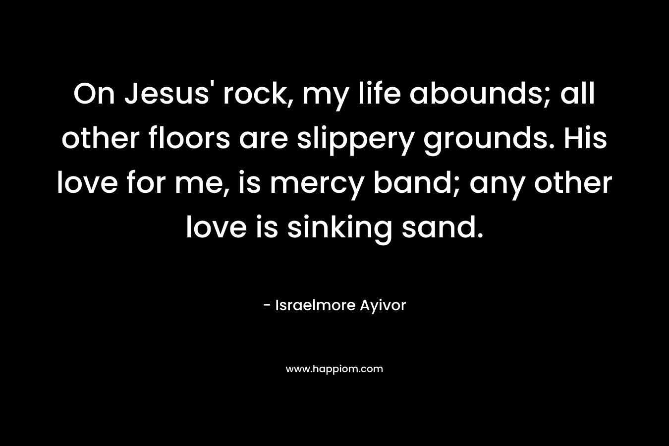 On Jesus’ rock, my life abounds; all other floors are slippery grounds. His love for me, is mercy band; any other love is sinking sand. – Israelmore Ayivor