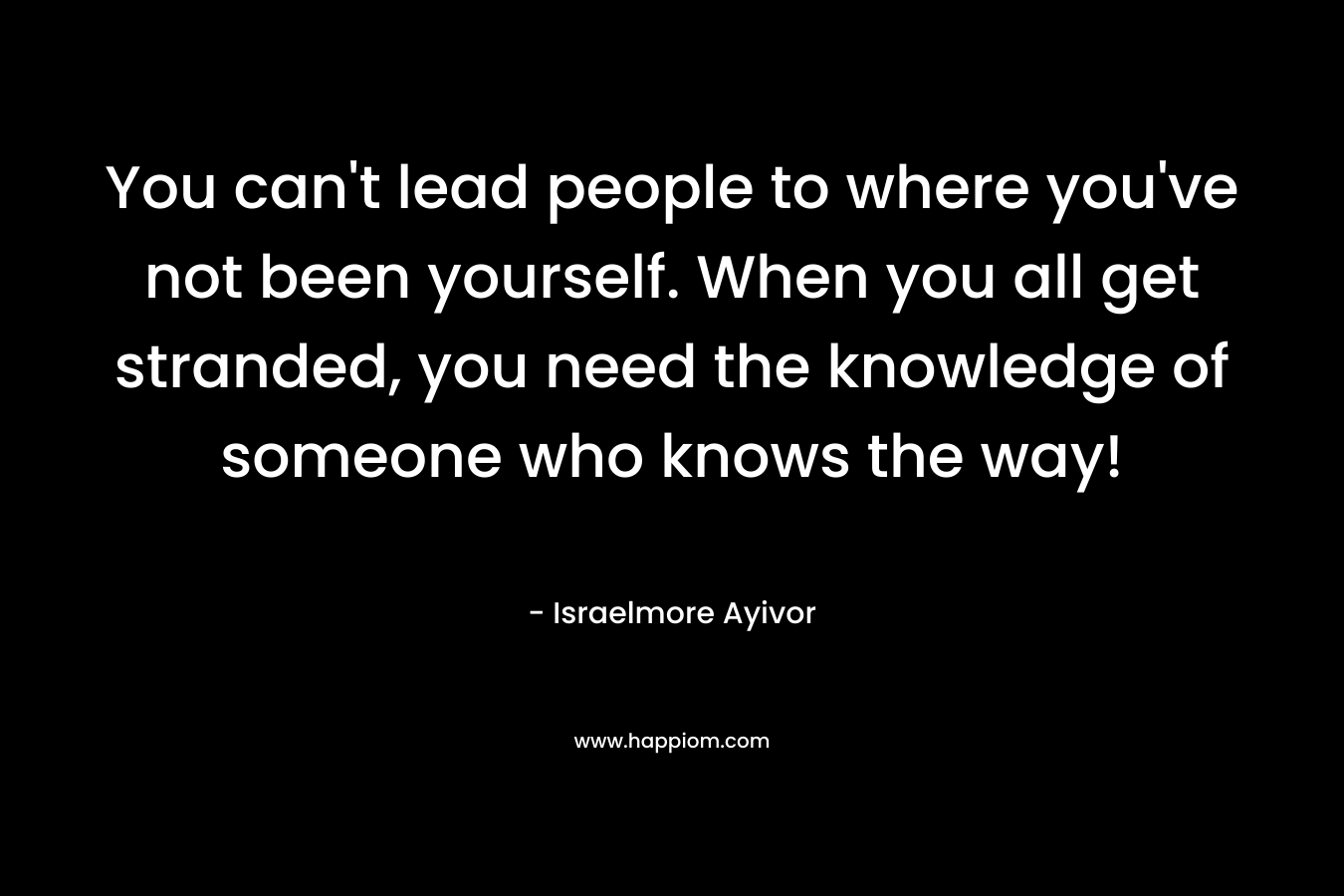 You can't lead people to where you've not been yourself. When you all get stranded, you need the knowledge of someone who knows the way!