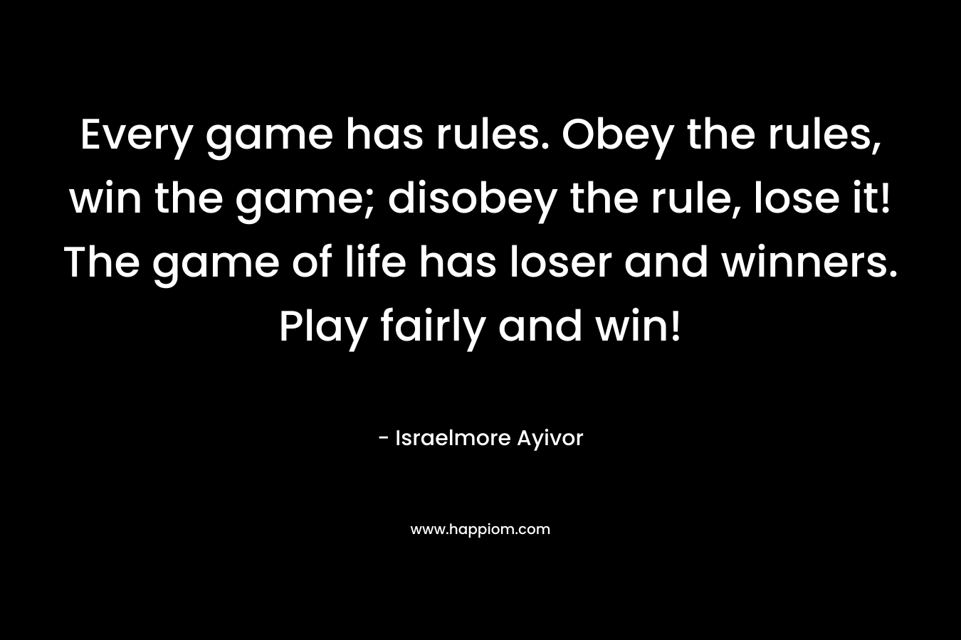 Every game has rules. Obey the rules, win the game; disobey the rule, lose it! The game of life has loser and winners. Play fairly and win!