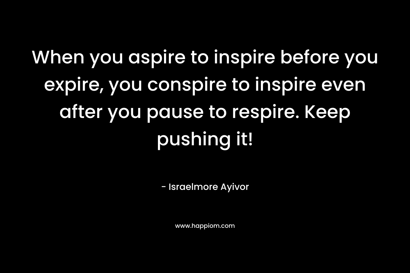 When you aspire to inspire before you expire, you conspire to inspire even after you pause to respire. Keep pushing it!
