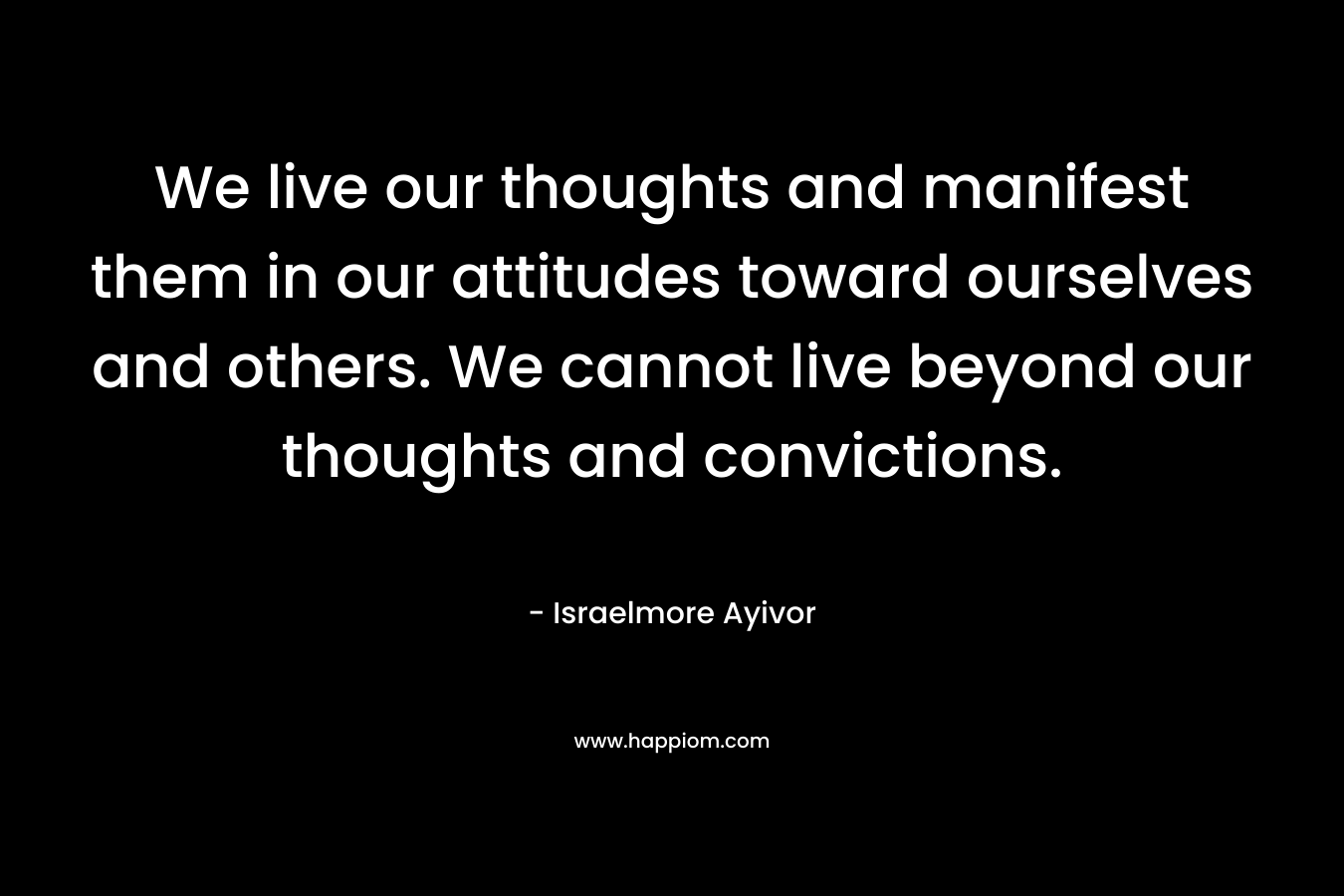 We live our thoughts and manifest them in our attitudes toward ourselves and others. We cannot live beyond our thoughts and convictions. – Israelmore Ayivor