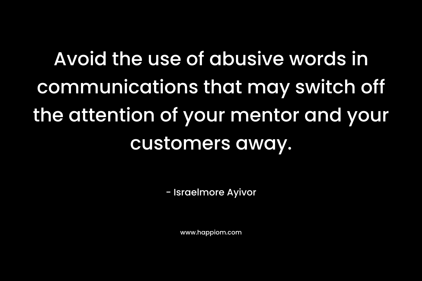 Avoid the use of abusive words in communications that may switch off the attention of your mentor and your customers away. – Israelmore Ayivor