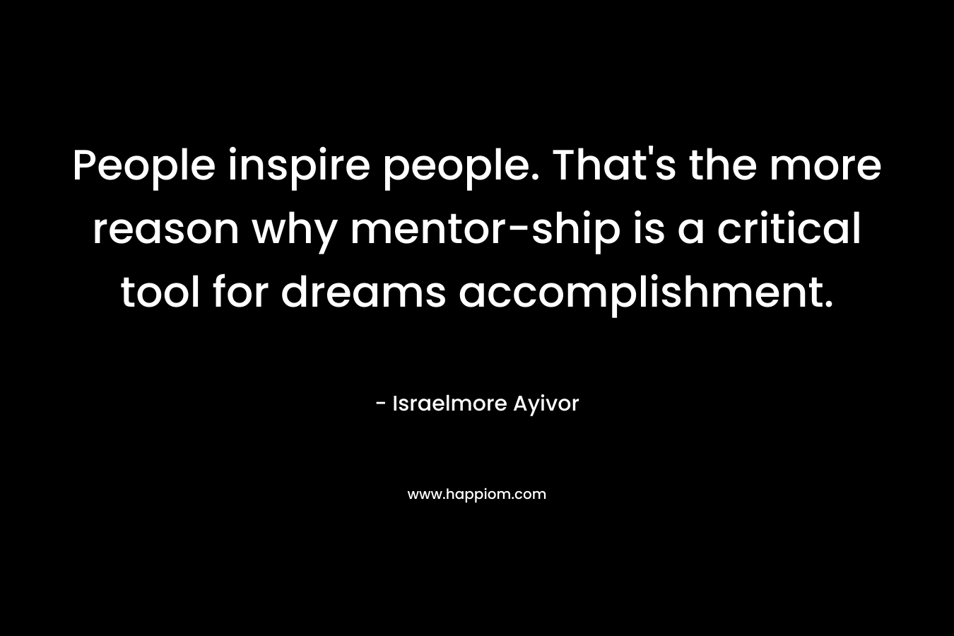 People inspire people. That’s the more reason why mentor-ship is a critical tool for dreams accomplishment. – Israelmore Ayivor