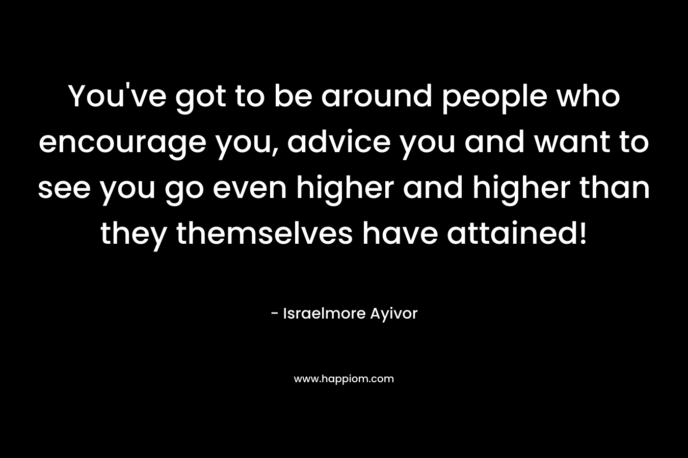 You've got to be around people who encourage you, advice you and want to see you go even higher and higher than they themselves have attained!