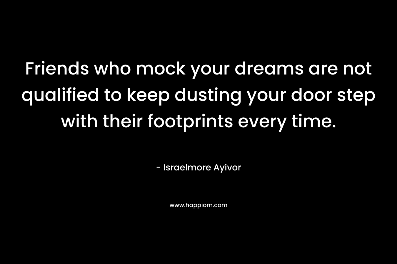 Friends who mock your dreams are not qualified to keep dusting your door step with their footprints every time. – Israelmore Ayivor