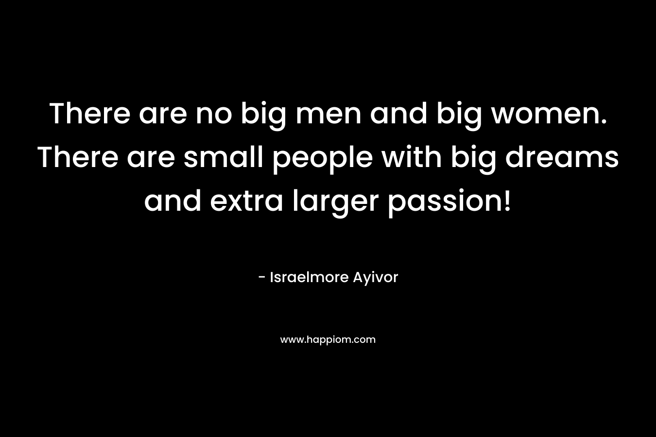 There are no big men and big women. There are small people with big dreams and extra larger passion!
