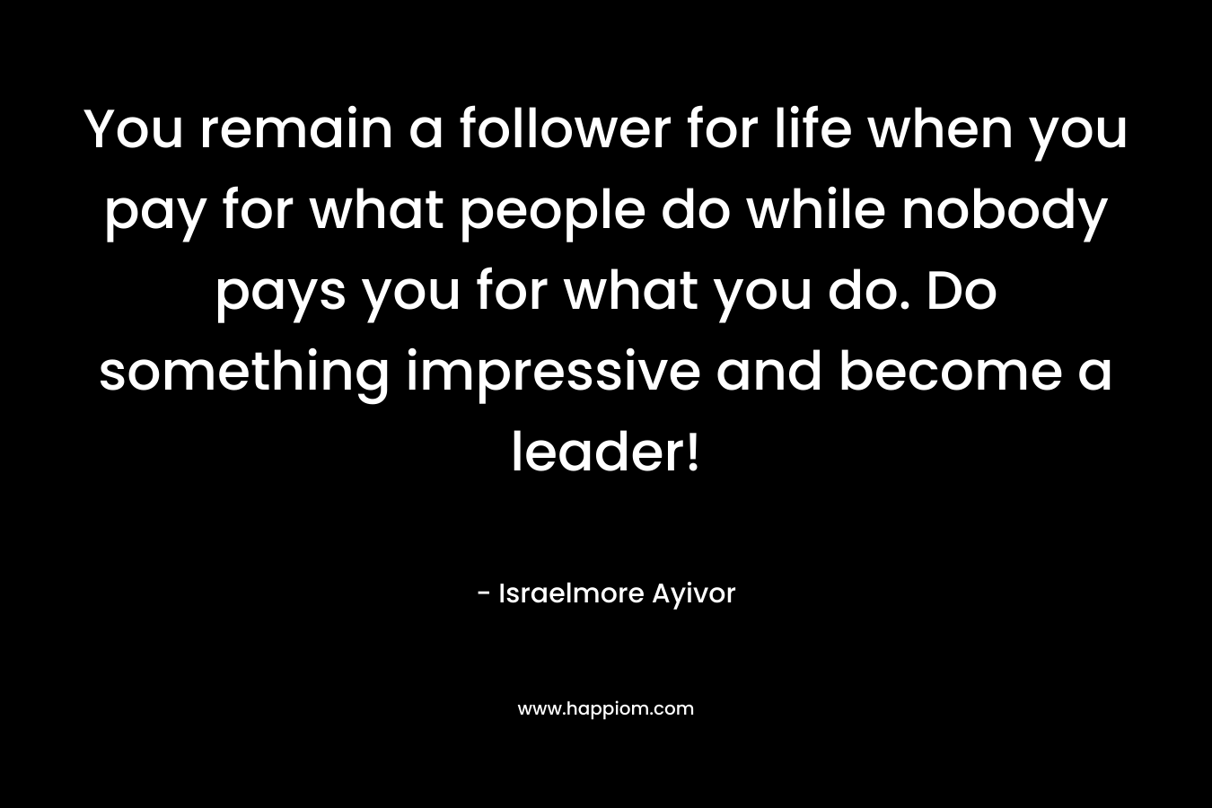 You remain a follower for life when you pay for what people do while nobody pays you for what you do. Do something impressive and become a leader!