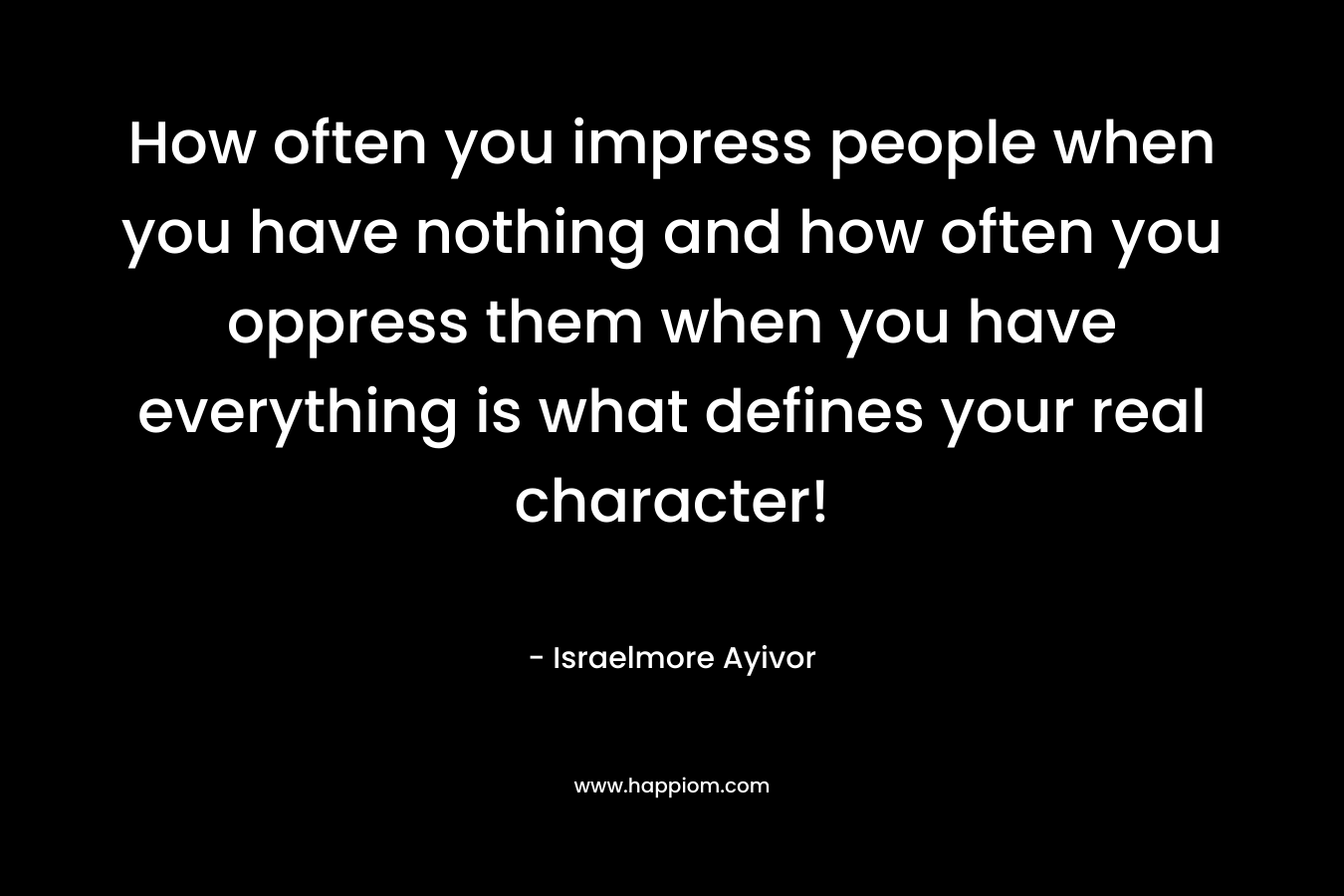 How often you impress people when you have nothing and how often you oppress them when you have everything is what defines your real character! – Israelmore Ayivor