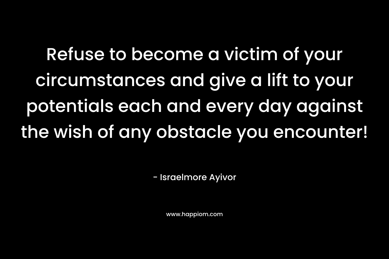 Refuse to become a victim of your circumstances and give a lift to your potentials each and every day against the wish of any obstacle you encounter!
