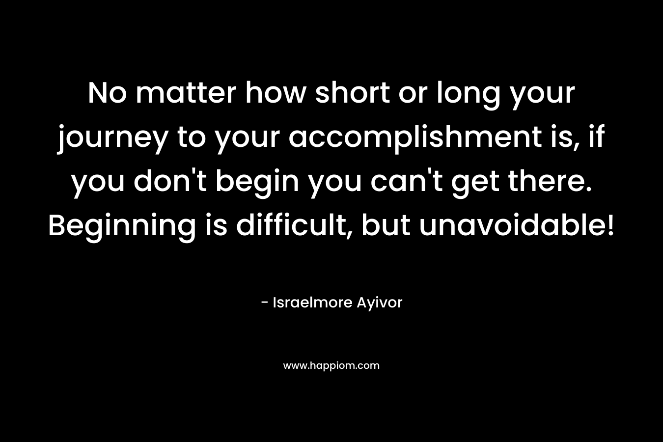 No matter how short or long your journey to your accomplishment is, if you don’t begin you can’t get there. Beginning is difficult, but unavoidable! – Israelmore Ayivor