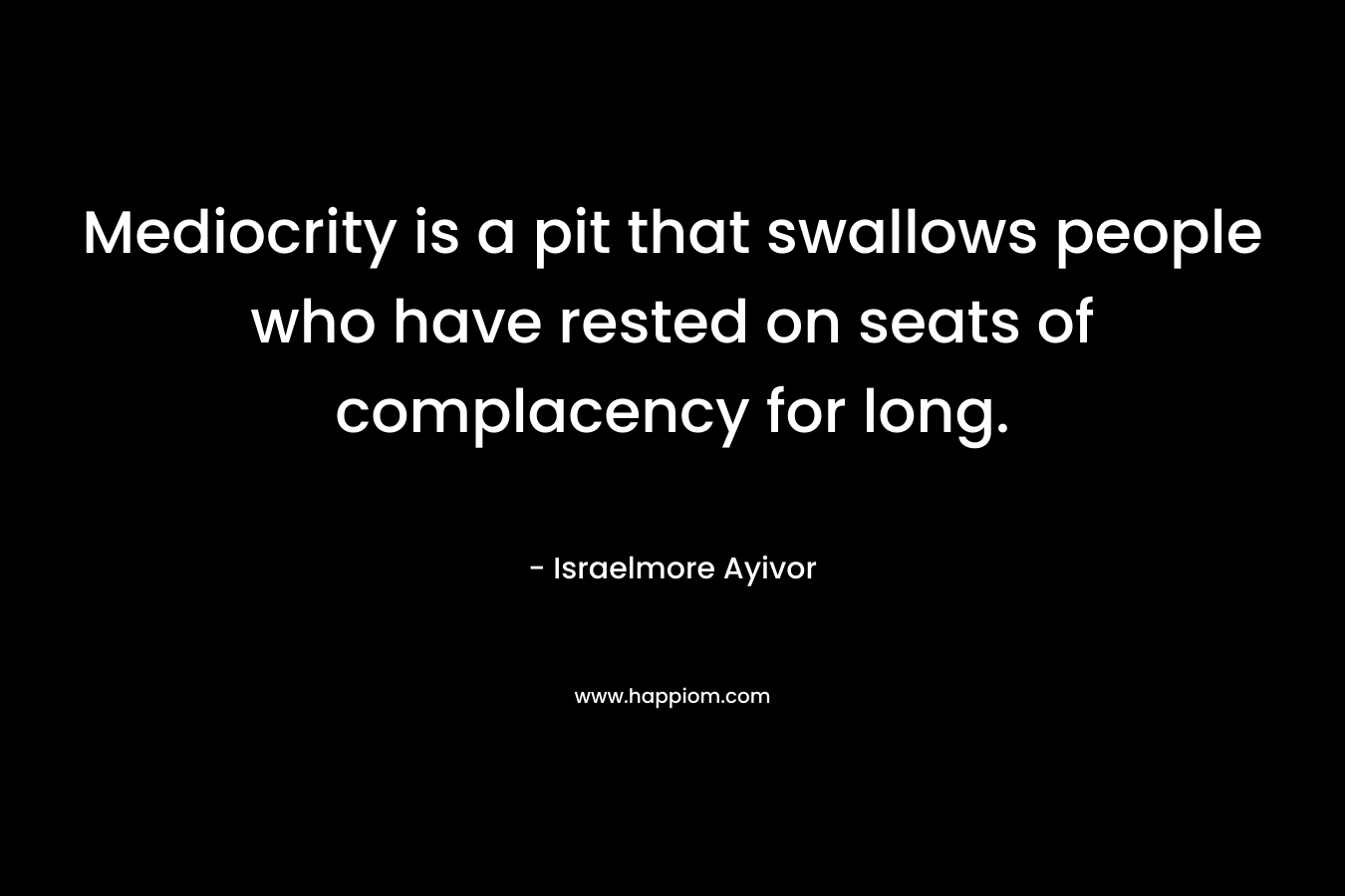 Mediocrity is a pit that swallows people who have rested on seats of complacency for long. – Israelmore Ayivor