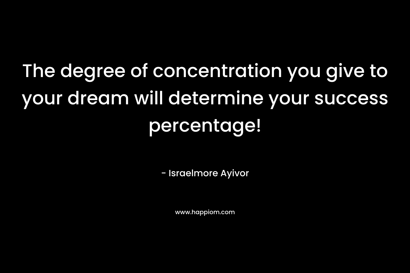 The degree of concentration you give to your dream will determine your success percentage! – Israelmore Ayivor
