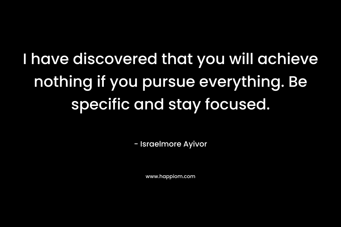 I have discovered that you will achieve nothing if you pursue everything. Be specific and stay focused.
