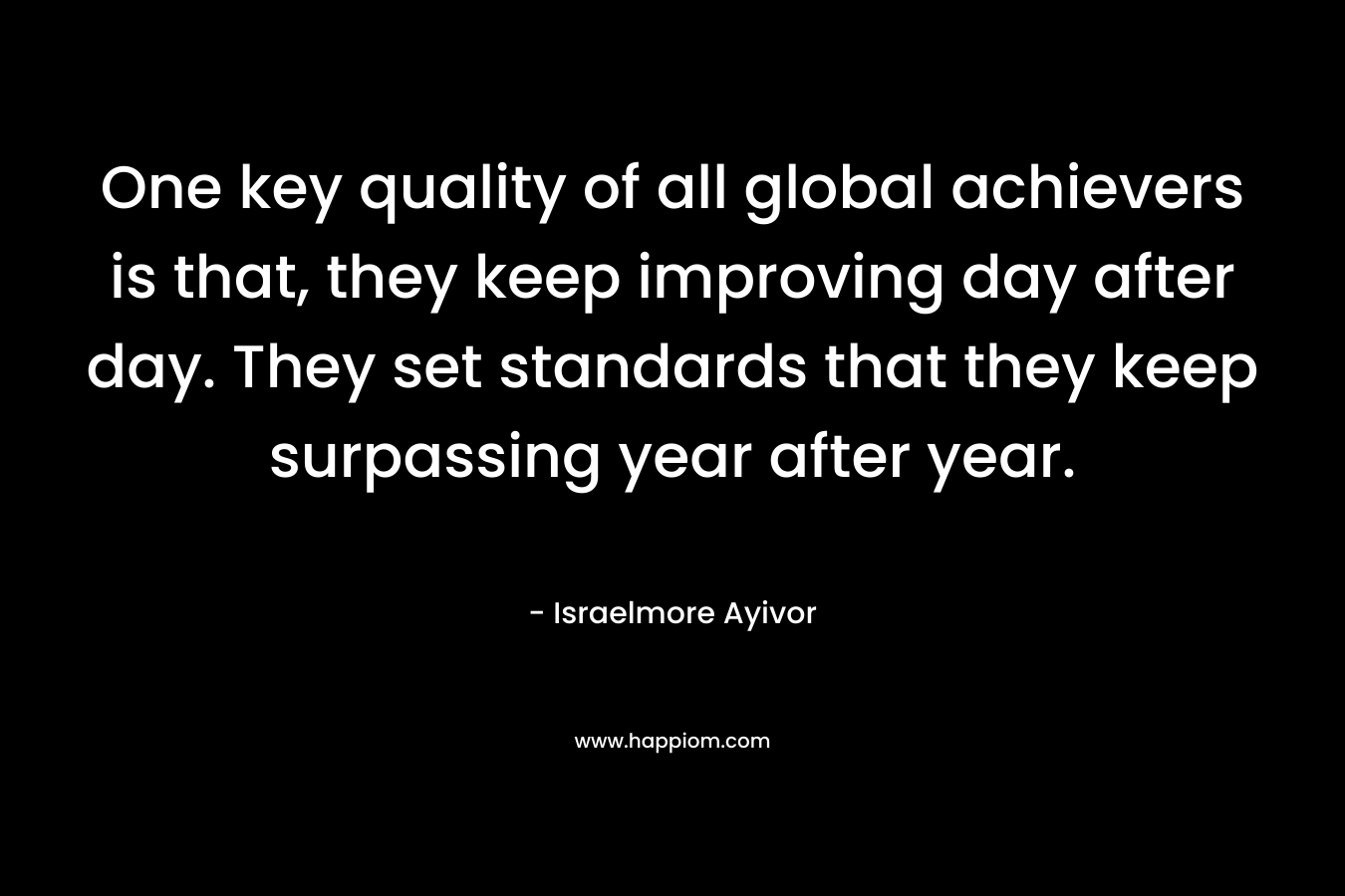 One key quality of all global achievers is that, they keep improving day after day. They set standards that they keep surpassing year after year.