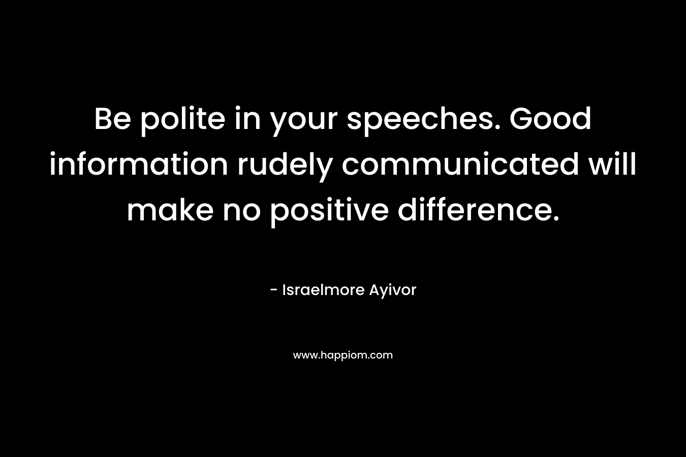Be polite in your speeches. Good information rudely communicated will make no positive difference. – Israelmore Ayivor