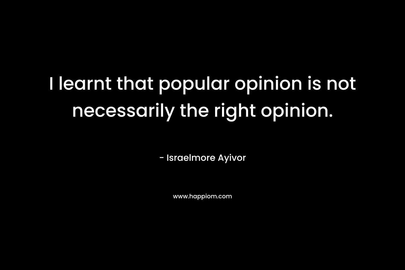 I learnt that popular opinion is not necessarily the right opinion.