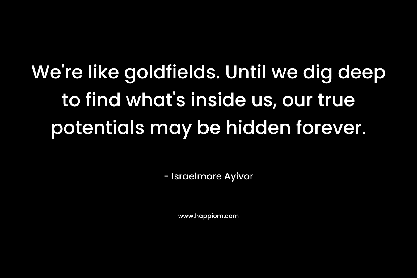We’re like goldfields. Until we dig deep to find what’s inside us, our true potentials may be hidden forever. – Israelmore Ayivor