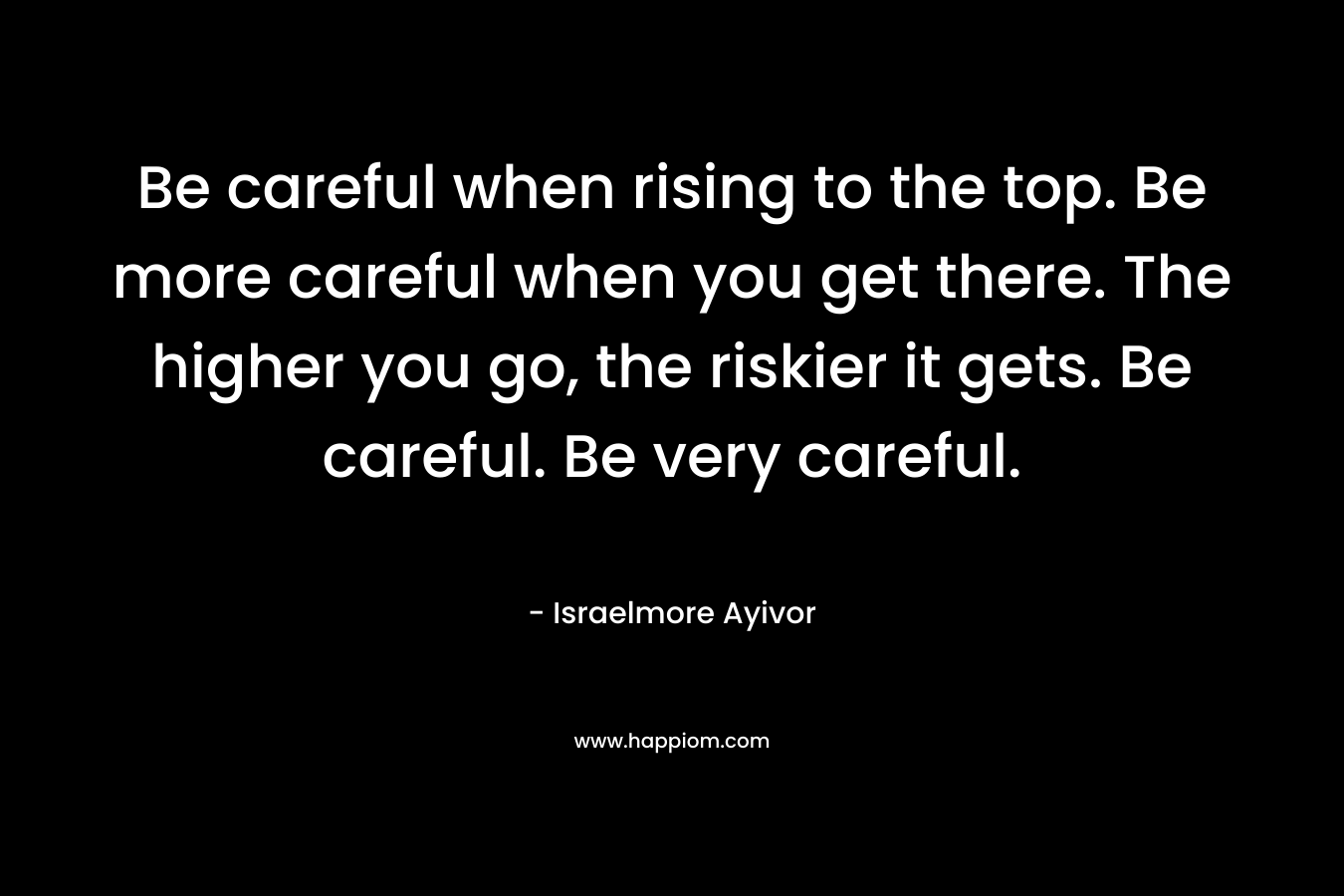 Be careful when rising to the top. Be more careful when you get there. The higher you go, the riskier it gets. Be careful. Be very careful.