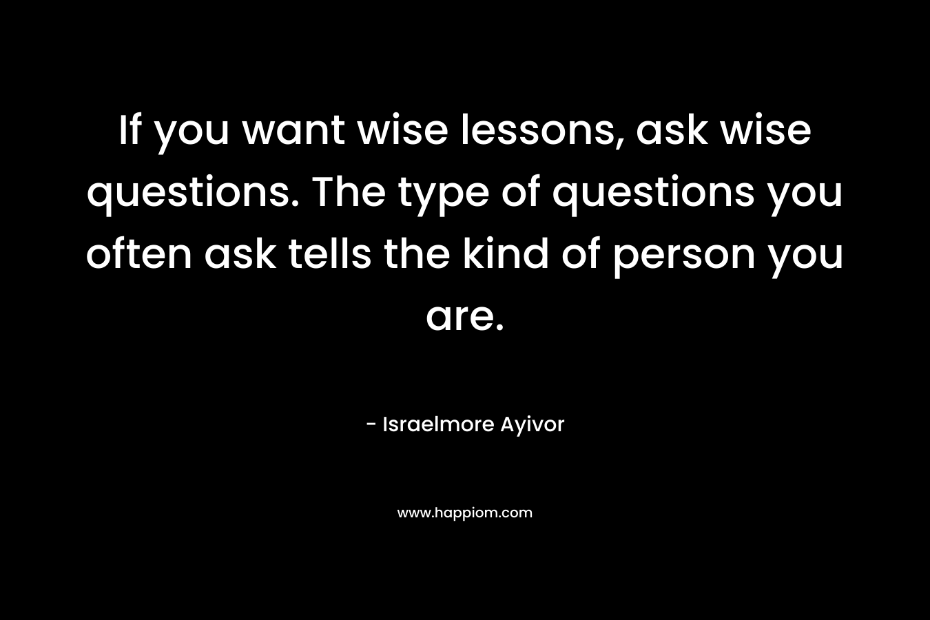 If you want wise lessons, ask wise questions. The type of questions you often ask tells the kind of person you are.