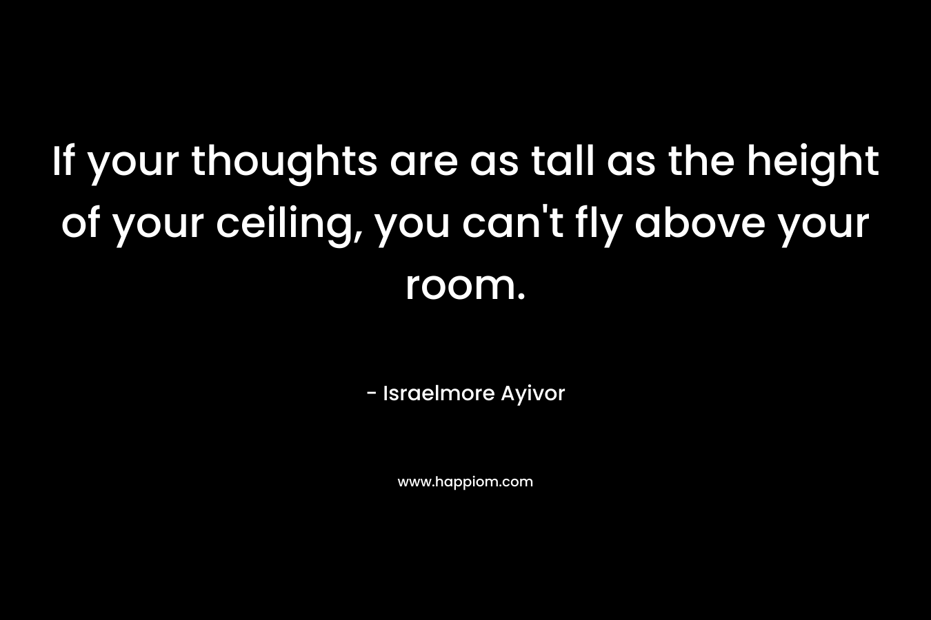 If your thoughts are as tall as the height of your ceiling, you can’t fly above your room. – Israelmore Ayivor