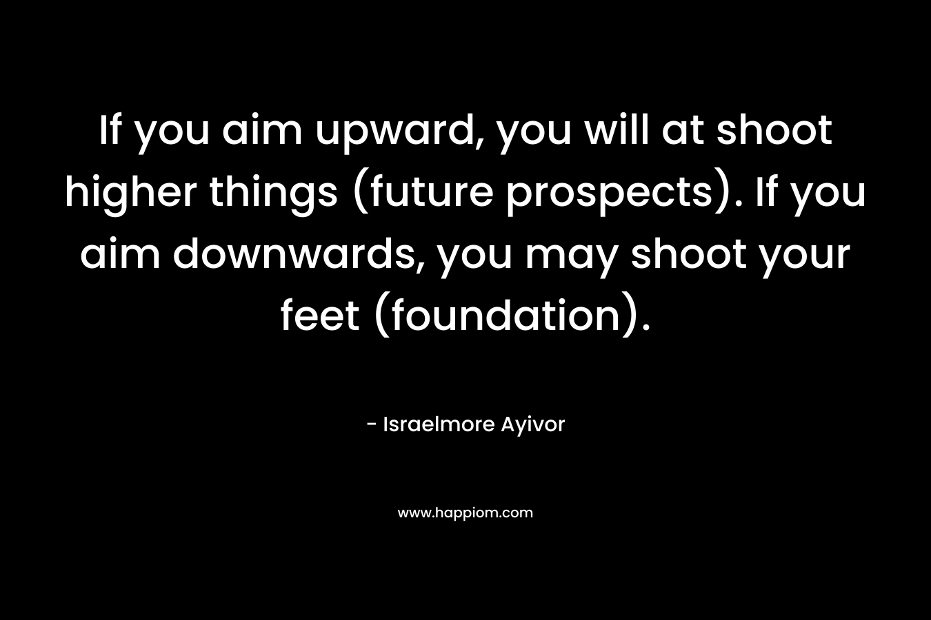 If you aim upward, you will at shoot higher things (future prospects). If you aim downwards, you may shoot your feet (foundation).