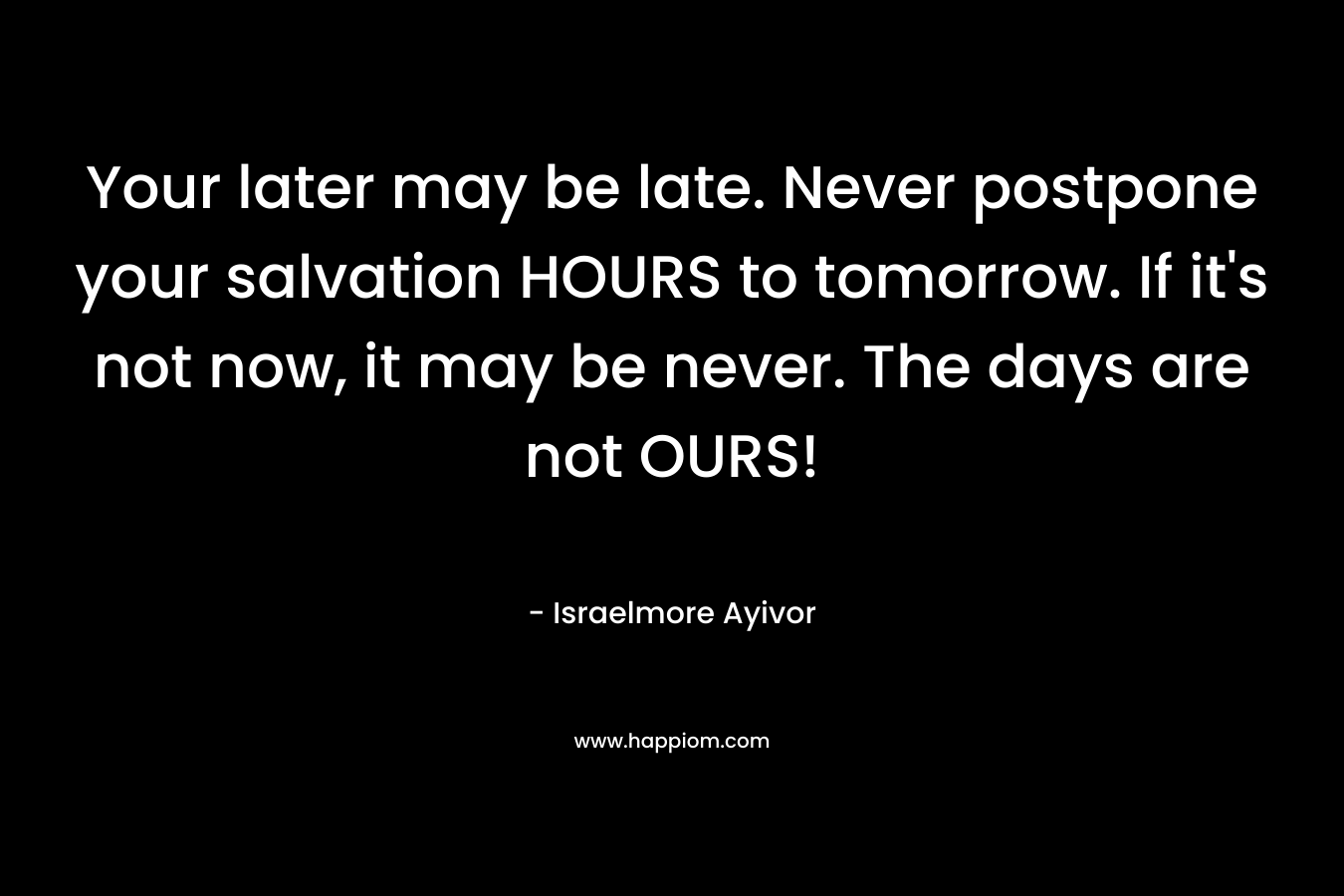 Your later may be late. Never postpone your salvation HOURS to tomorrow. If it’s not now, it may be never. The days are not OURS! – Israelmore Ayivor
