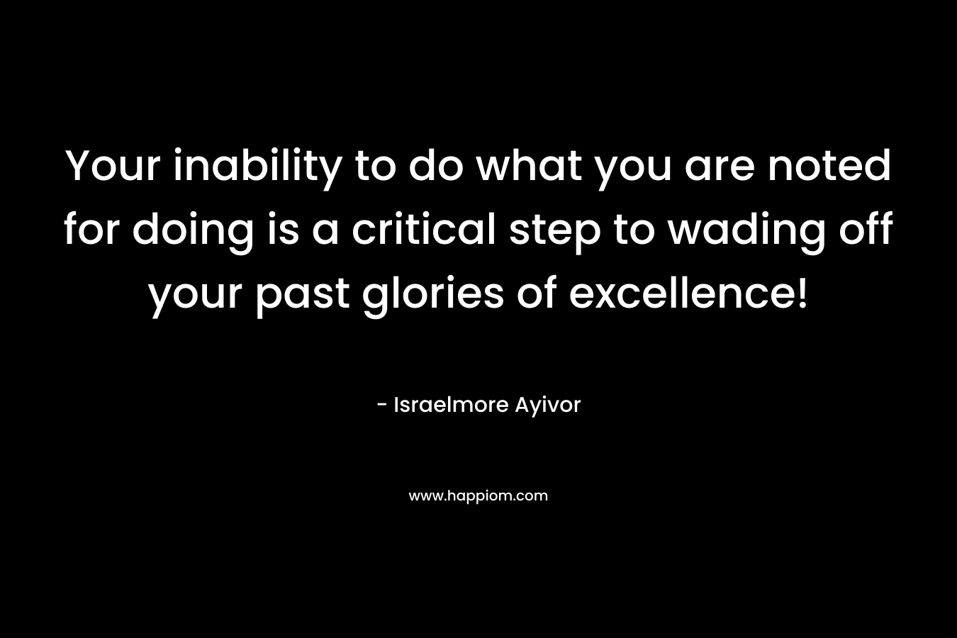 Your inability to do what you are noted for doing is a critical step to wading off your past glories of excellence!
