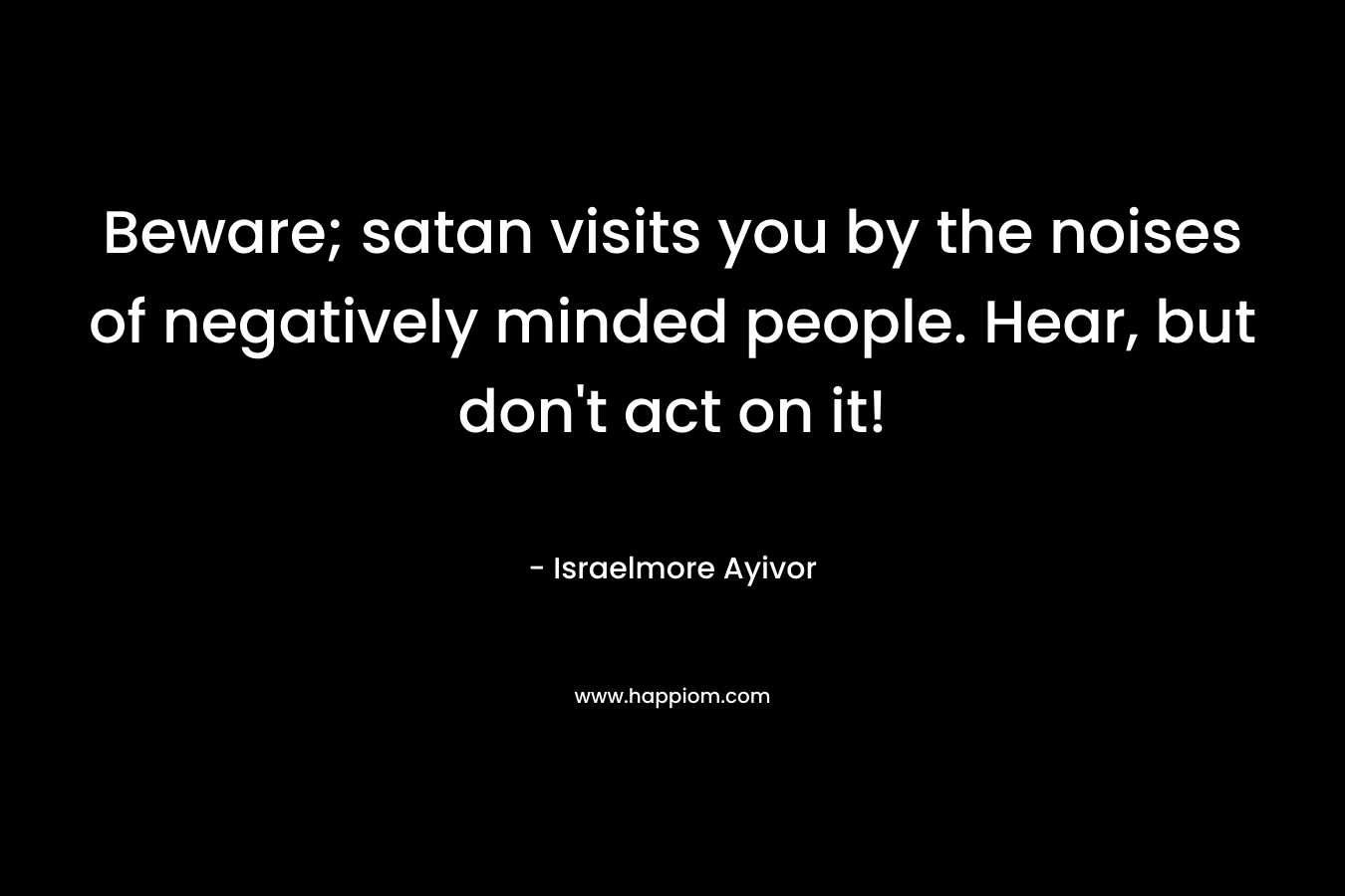 Beware; satan visits you by the noises of negatively minded people. Hear, but don’t act on it! – Israelmore Ayivor