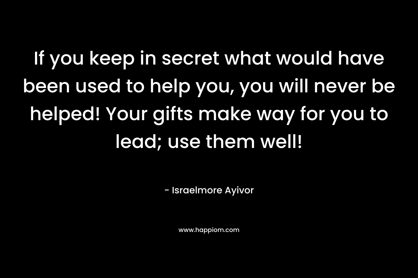 If you keep in secret what would have been used to help you, you will never be helped! Your gifts make way for you to lead; use them well!