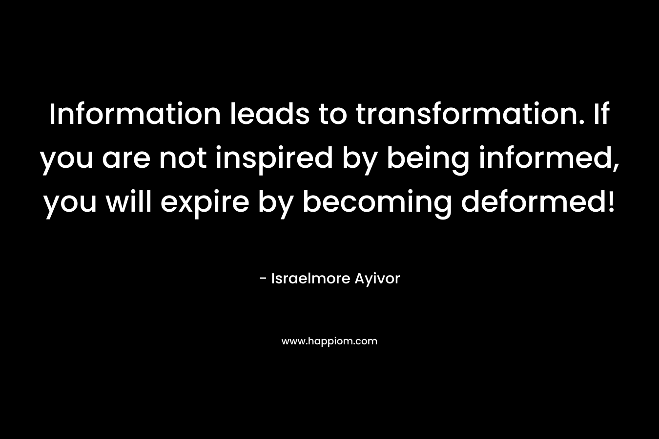 Information leads to transformation. If you are not inspired by being informed, you will expire by becoming deformed! – Israelmore Ayivor