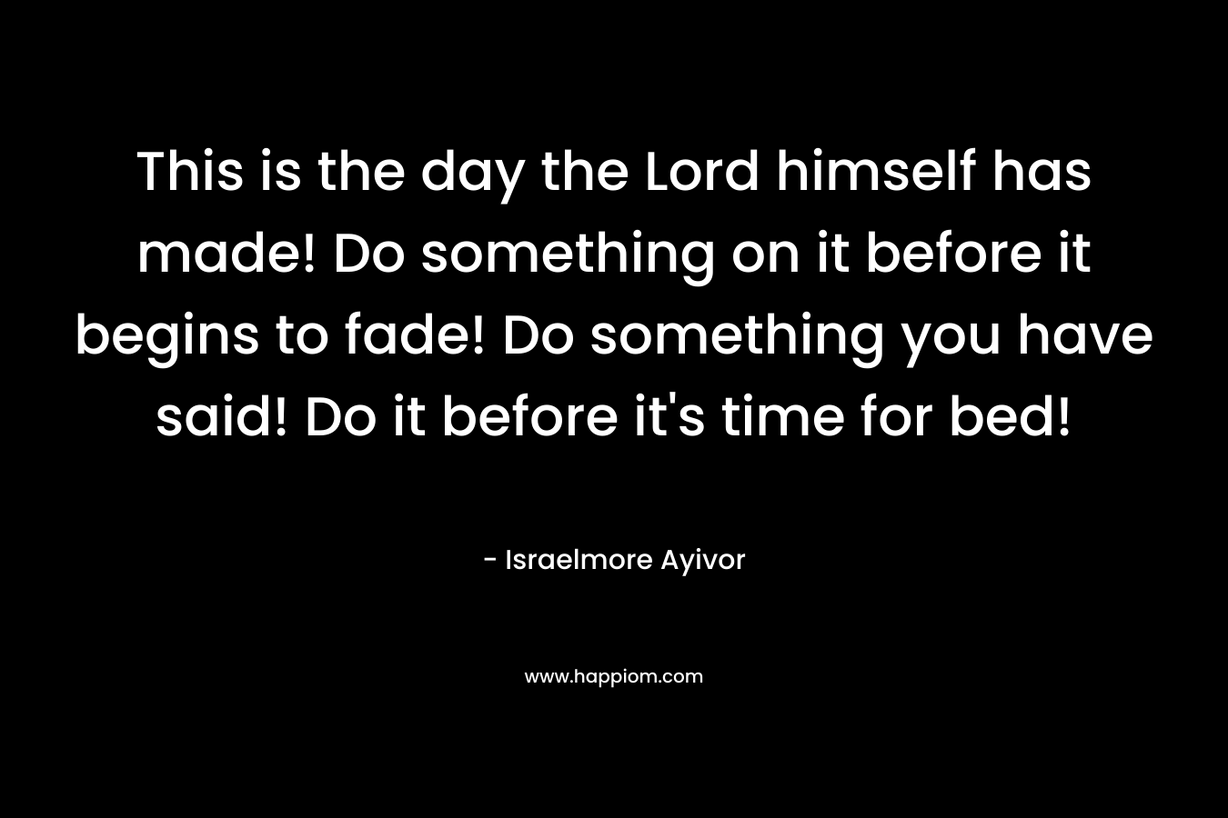 This is the day the Lord himself has made! Do something on it before it begins to fade! Do something you have said! Do it before it's time for bed!