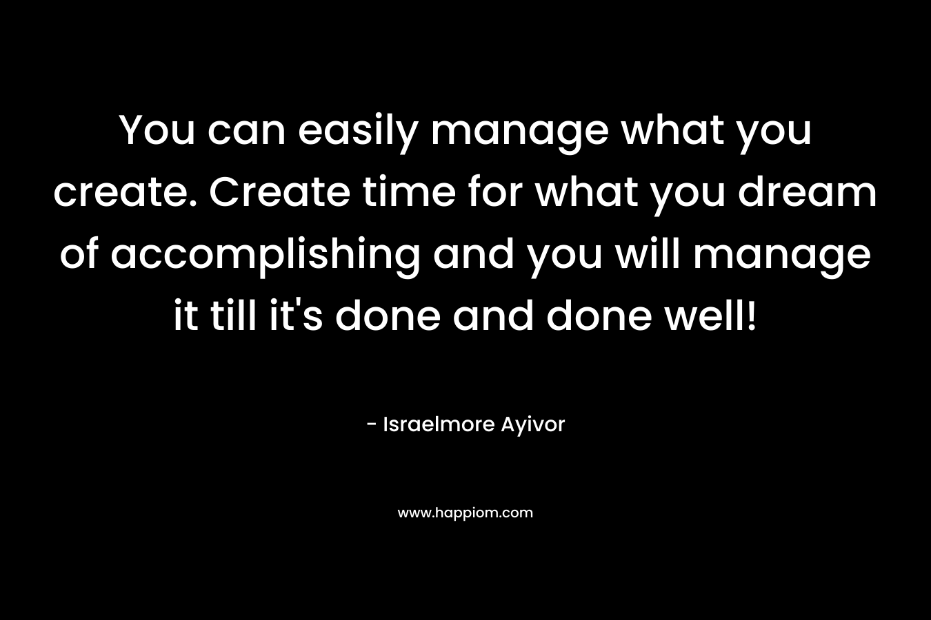 You can easily manage what you create. Create time for what you dream of accomplishing and you will manage it till it's done and done well!