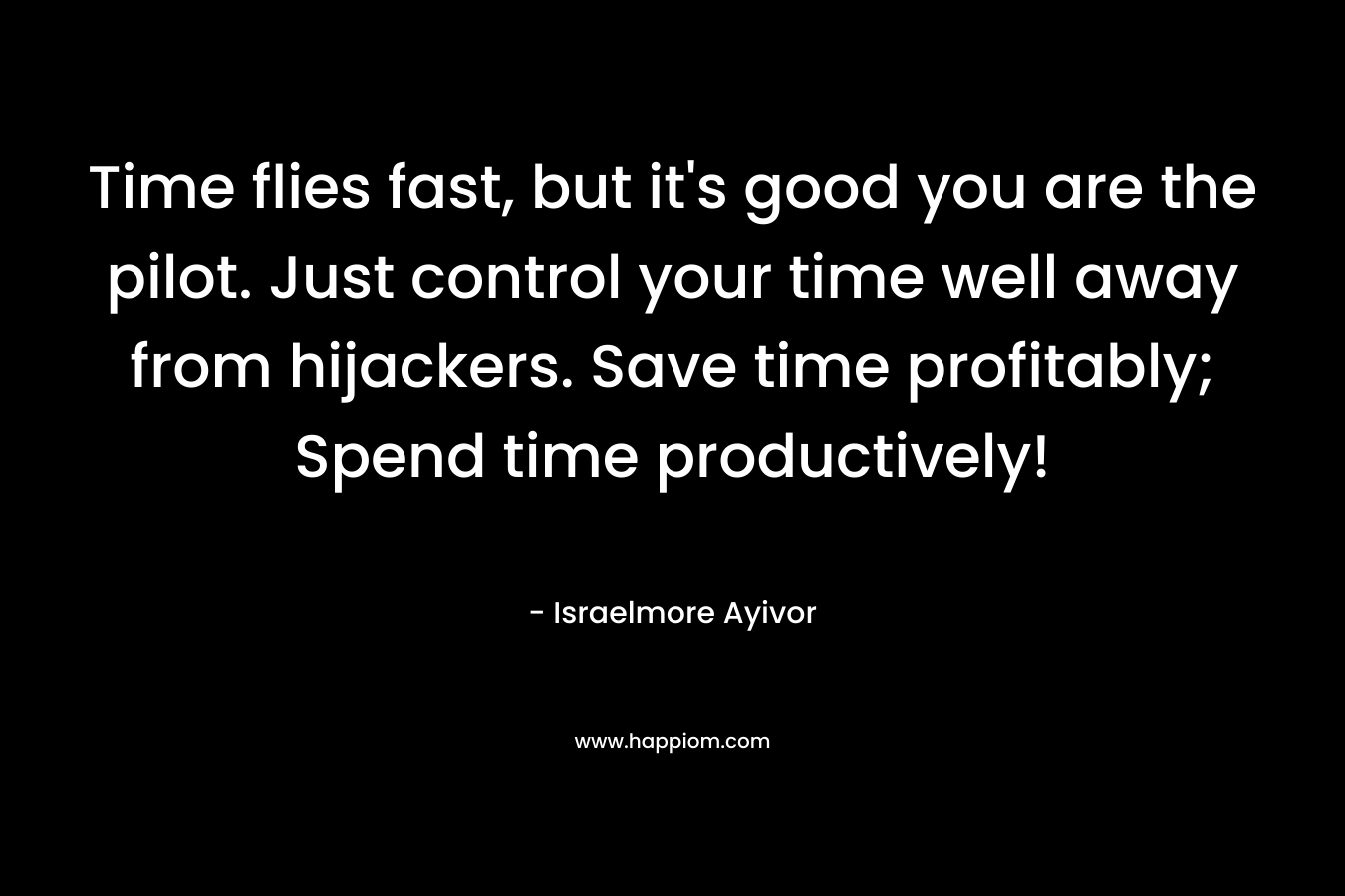 Time flies fast, but it’s good you are the pilot. Just control your time well away from hijackers. Save time profitably; Spend time productively! – Israelmore Ayivor