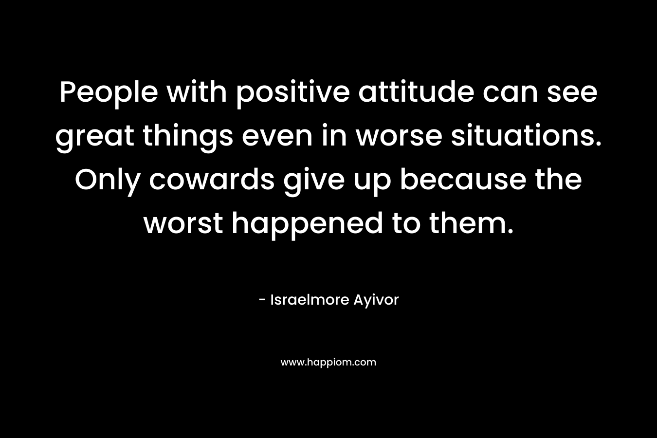 People with positive attitude can see great things even in worse situations. Only cowards give up because the worst happened to them. – Israelmore Ayivor