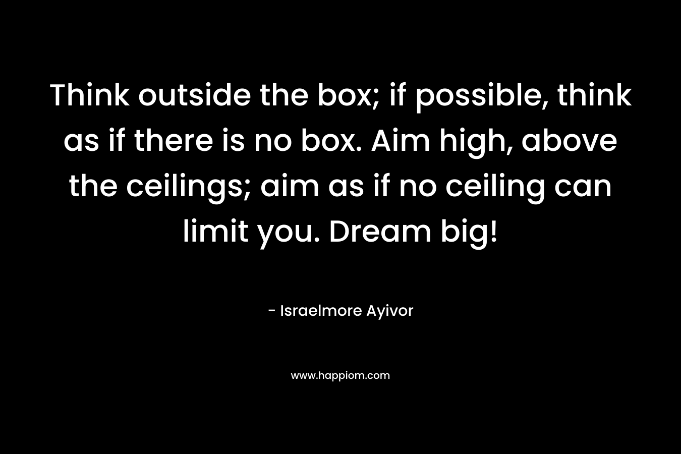 Think outside the box; if possible, think as if there is no box. Aim high, above the ceilings; aim as if no ceiling can limit you. Dream big!