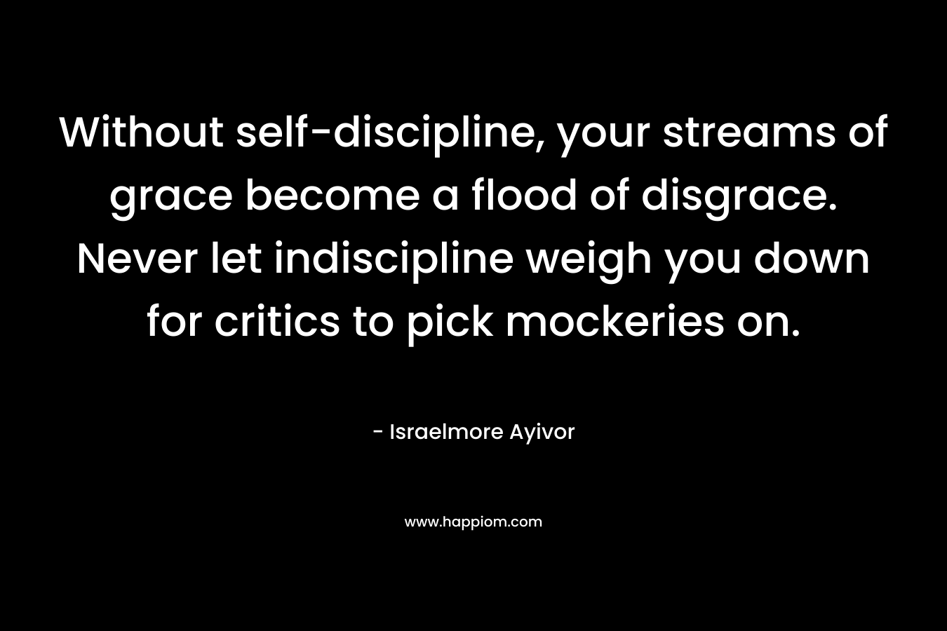Without self-discipline, your streams of grace become a flood of disgrace. Never let indiscipline weigh you down for critics to pick mockeries on. – Israelmore Ayivor