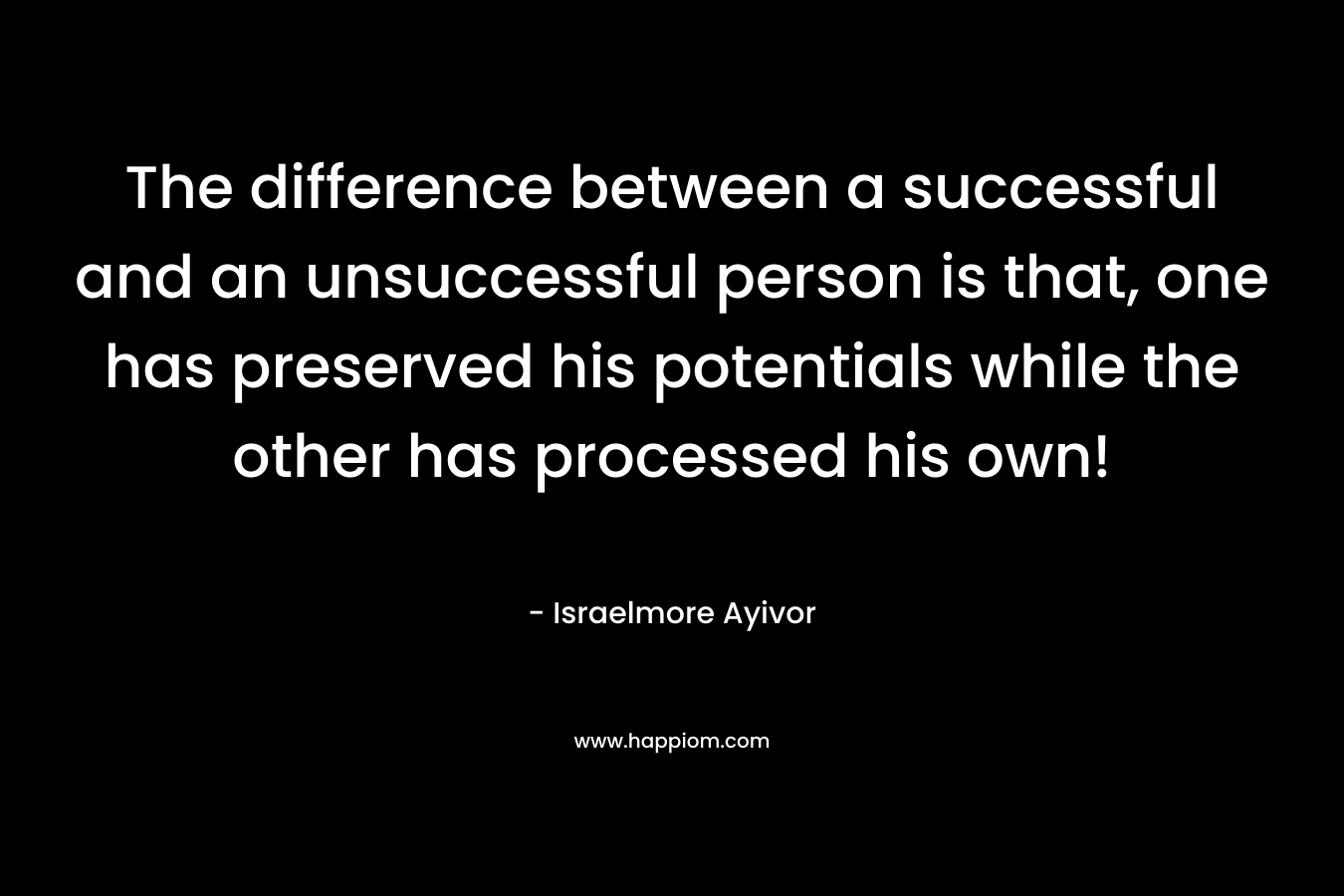 The difference between a successful and an unsuccessful person is that, one has preserved his potentials while the other has processed his own! – Israelmore Ayivor