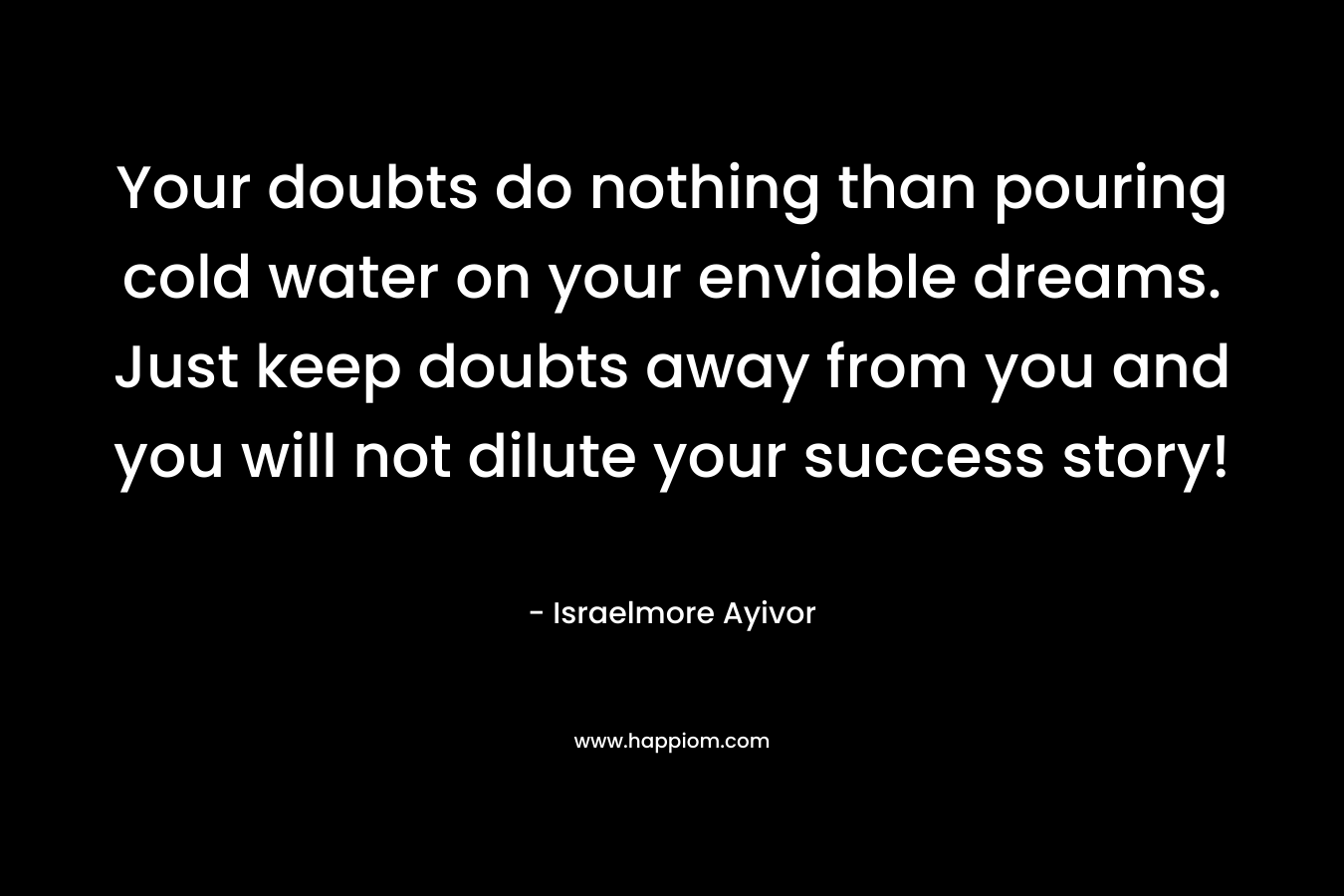 Your doubts do nothing than pouring cold water on your enviable dreams. Just keep doubts away from you and you will not dilute your success story! – Israelmore Ayivor